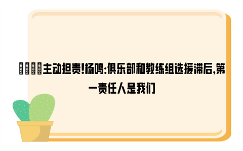 😔主动担责！杨鸣：俱乐部和教练组选援滞后，第一责任人是我们